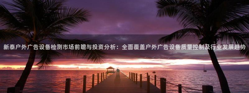 杏宇官方平台官网下载：新泰户外广告设备检测市场前瞻与投资分析：全面覆盖户外广告设备质量控制及行业发展趋势